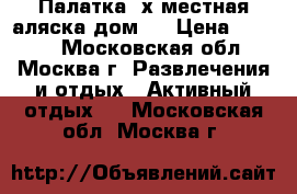 Палатка 4х местная аляска дом 4 › Цена ­ 4 500 - Московская обл., Москва г. Развлечения и отдых » Активный отдых   . Московская обл.,Москва г.